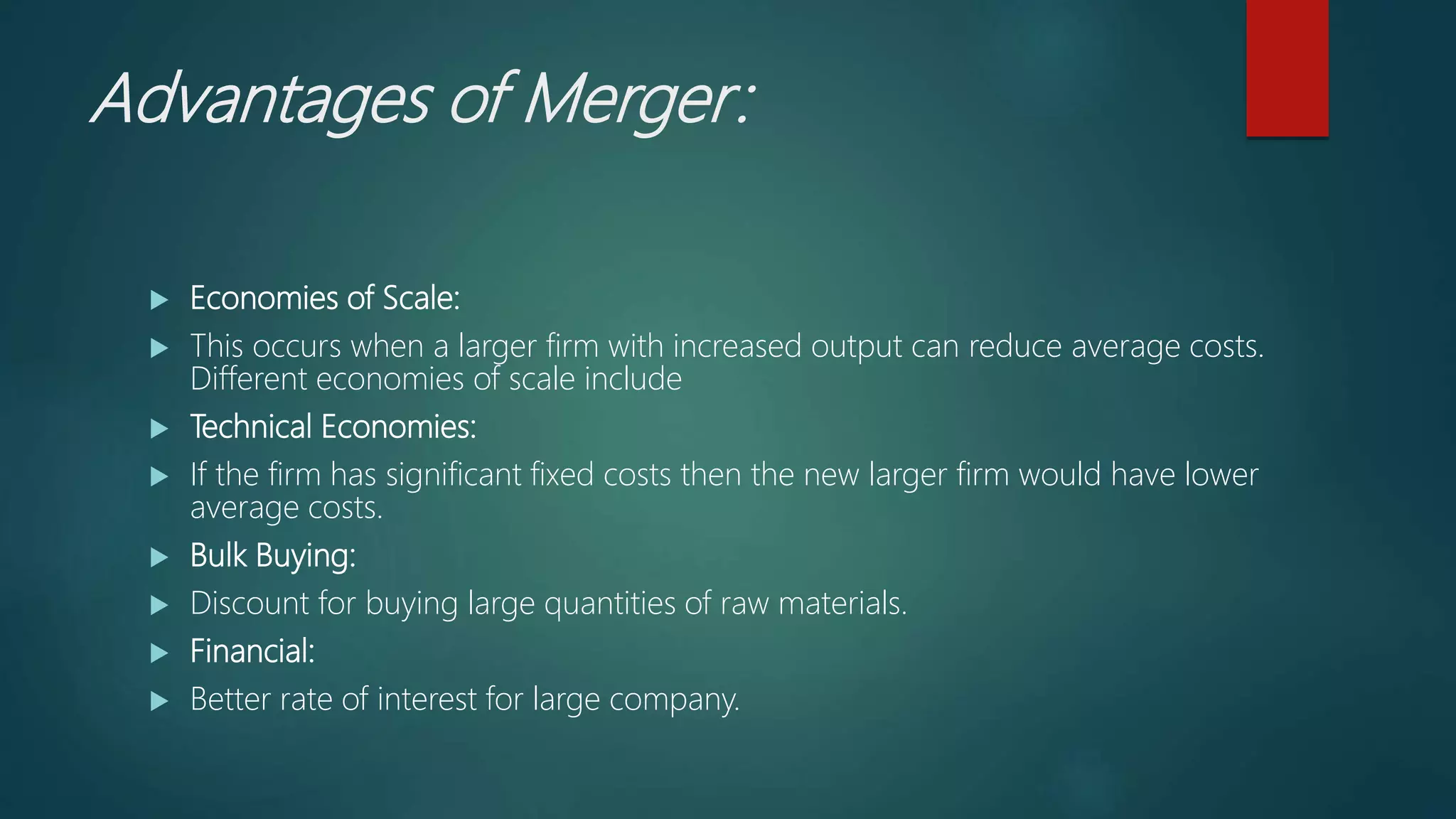 Advantages of Merger:
 Economies of Scale:
 This occurs when a larger firm with increased output can reduce average costs.
Different economies of scale include
 Technical Economies:
 If the firm has significant fixed costs then the new larger firm would have lower
average costs.
 Bulk Buying:
 Discount for buying large quantities of raw materials.
 Financial:
 Better rate of interest for large company.
 