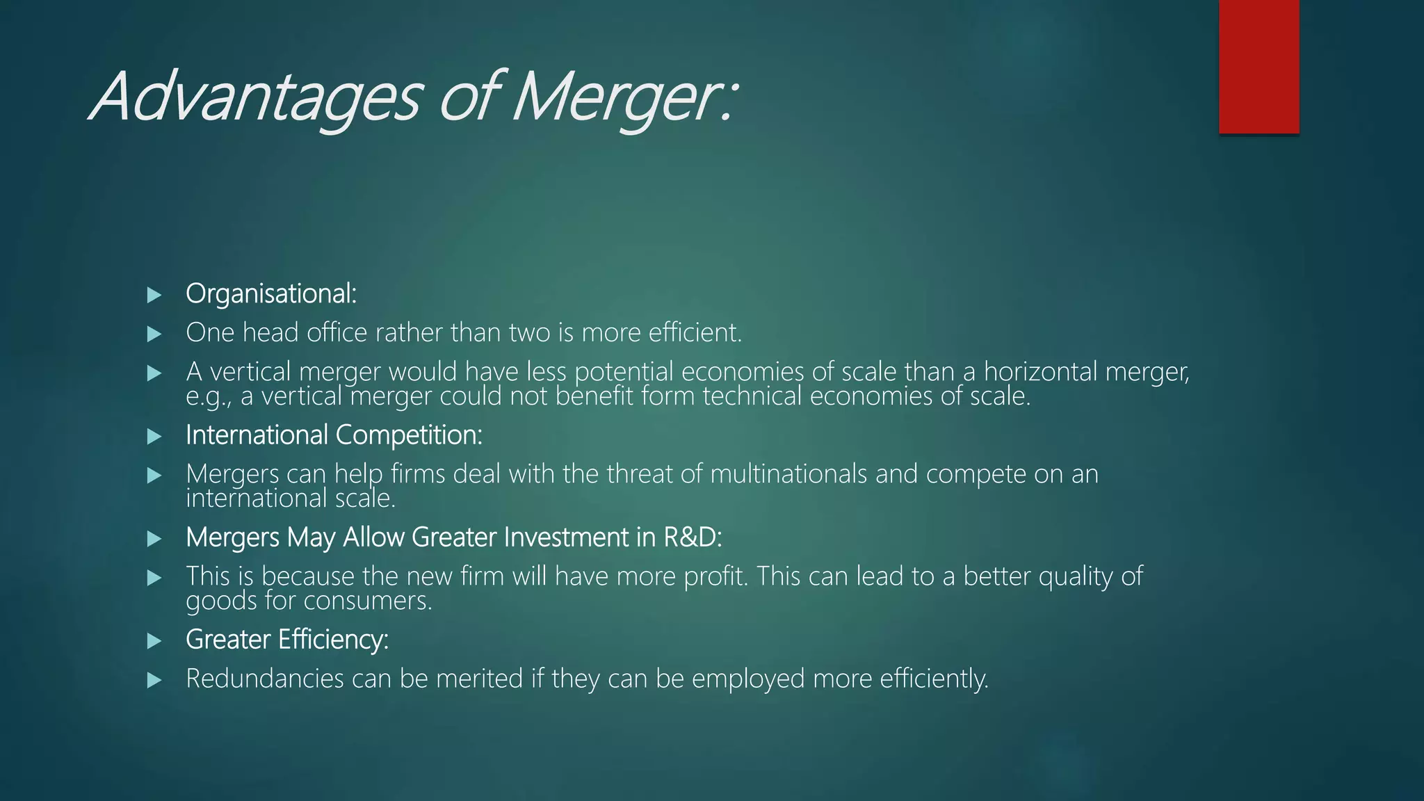 Advantages of Merger:
 Organisational:
 One head office rather than two is more efficient.
 A vertical merger would have less potential economies of scale than a horizontal merger,
e.g., a vertical merger could not benefit form technical economies of scale.
 International Competition:
 Mergers can help firms deal with the threat of multinationals and compete on an
international scale.
 Mergers May Allow Greater Investment in R&D:
 This is because the new firm will have more profit. This can lead to a better quality of
goods for consumers.
 Greater Efficiency:
 Redundancies can be merited if they can be employed more efficiently.
 