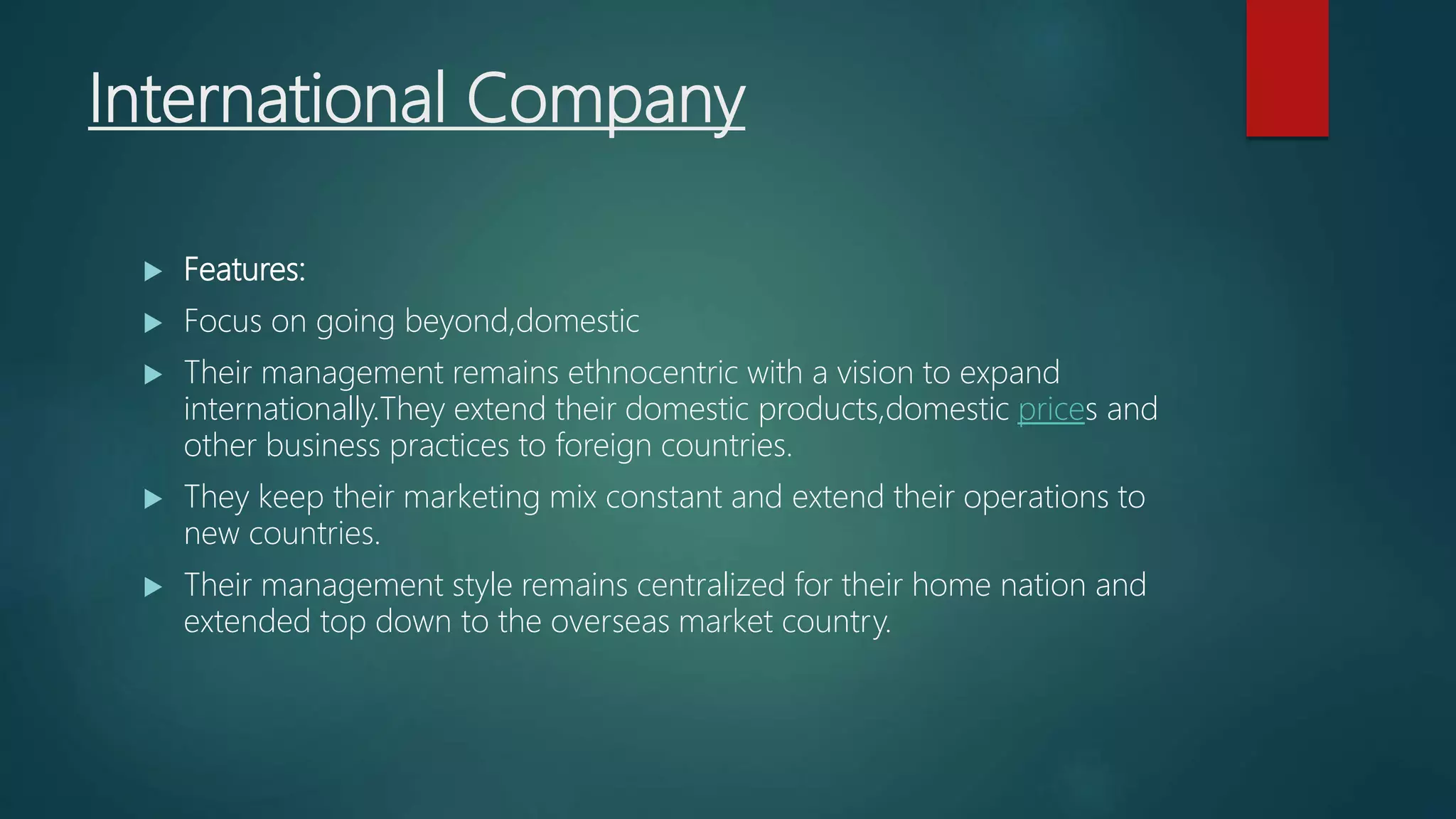 International Company
 Features:
 Focus on going beyond,domestic
 Their management remains ethnocentric with a vision to expand
internationally.They extend their domestic products,domestic prices and
other business practices to foreign countries.
 They keep their marketing mix constant and extend their operations to
new countries.
 Their management style remains centralized for their home nation and
extended top down to the overseas market country.
 