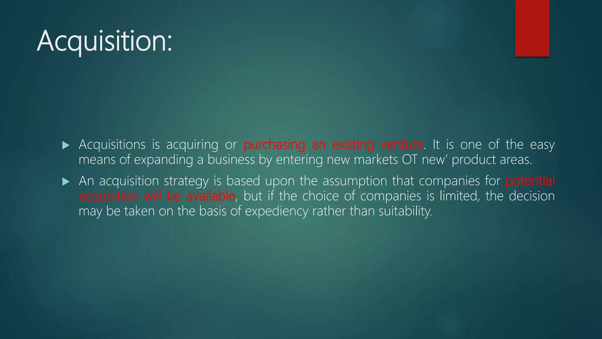 Acquisition:
 Acquisitions is acquiring or purchasing an existing venture. It is one of the easy
means of expanding a business by entering new markets OT new’ product areas.
 An acquisition strategy is based upon the assumption that companies for potential
acquisition will be available, but if the choice of companies is limited, the decision
may be taken on the basis of expediency rather than suitability.
 