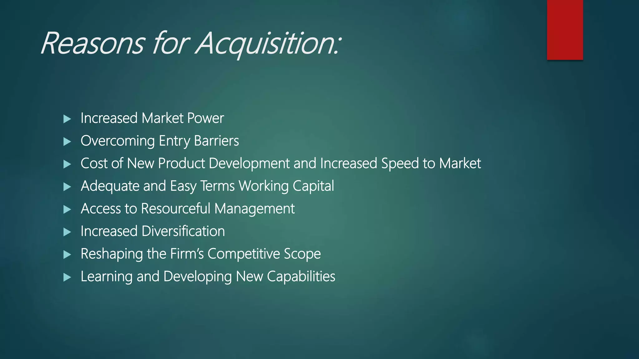 Reasons for Acquisition:
 Increased Market Power
 Overcoming Entry Barriers
 Cost of New Product Development and Increased Speed to Market
 Adequate and Easy Terms Working Capital
 Access to Resourceful Management
 Increased Diversification
 Reshaping the Firm’s Competitive Scope
 Learning and Developing New Capabilities
 