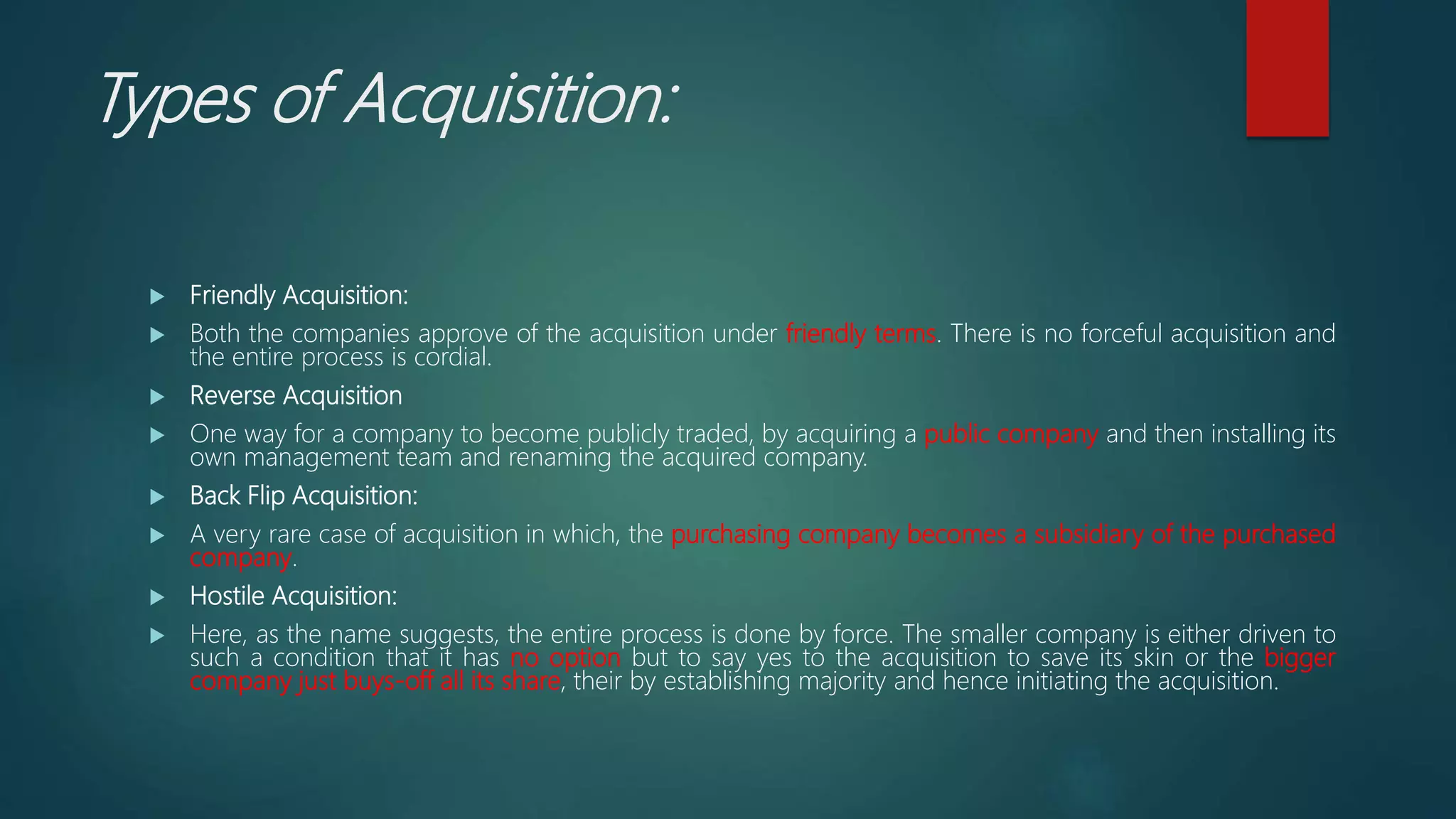Types of Acquisition:
 Friendly Acquisition:
 Both the companies approve of the acquisition under friendly terms. There is no forceful acquisition and
the entire process is cordial.
 Reverse Acquisition
 One way for a company to become publicly traded, by acquiring a public company and then installing its
own management team and renaming the acquired company.
 Back Flip Acquisition:
 A very rare case of acquisition in which, the purchasing company becomes a subsidiary of the purchased
company.
 Hostile Acquisition:
 Here, as the name suggests, the entire process is done by force. The smaller company is either driven to
such a condition that it has no option but to say yes to the acquisition to save its skin or the bigger
company just buys-off all its share, their by establishing majority and hence initiating the acquisition.
 