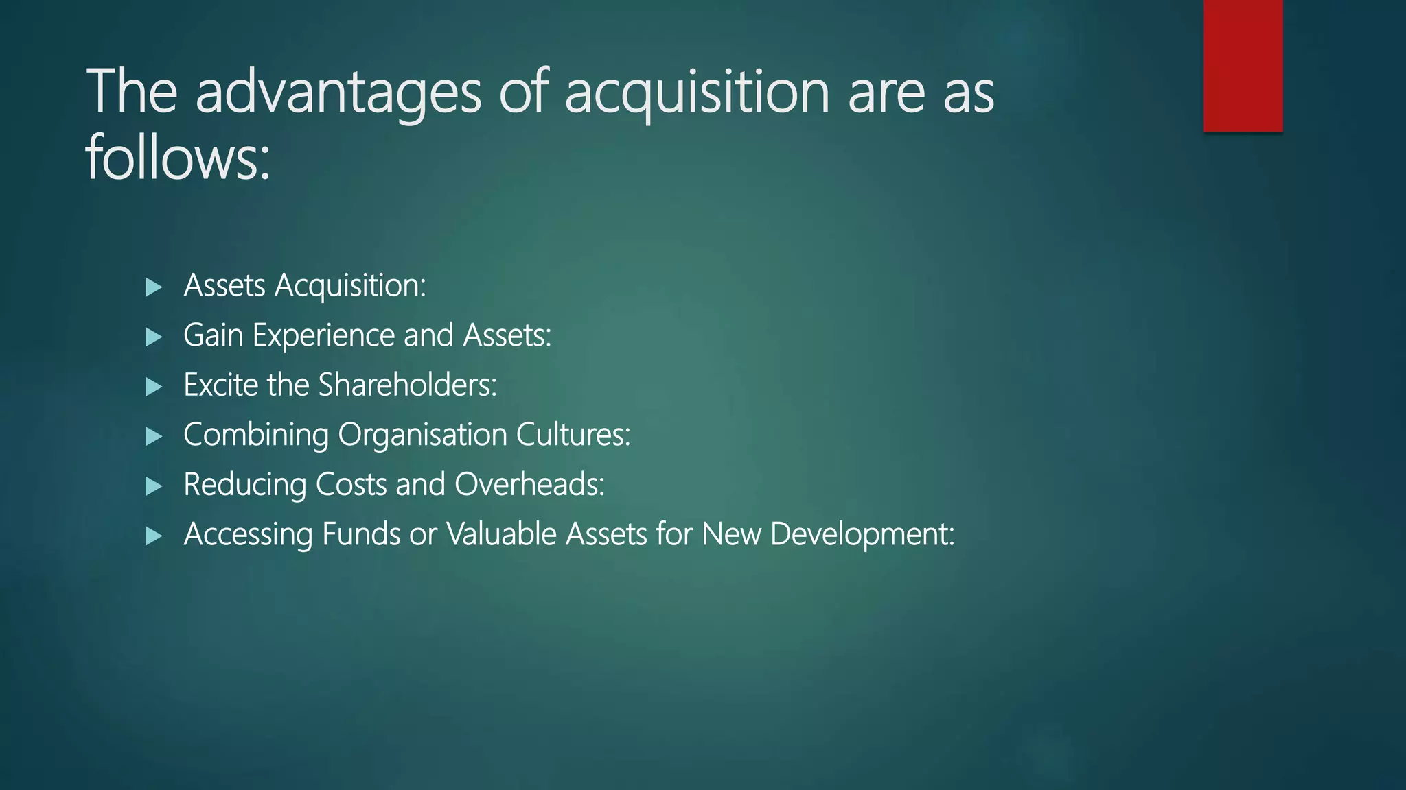 The advantages of acquisition are as
follows:
 Assets Acquisition:
 Gain Experience and Assets:
 Excite the Shareholders:
 Combining Organisation Cultures:
 Reducing Costs and Overheads:
 Accessing Funds or Valuable Assets for New Development:
 