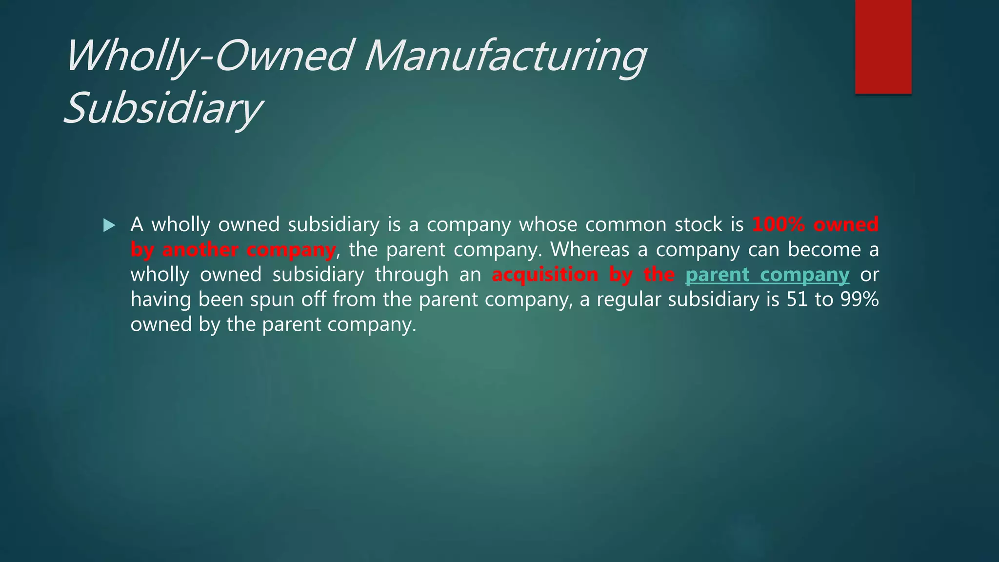 Wholly-Owned Manufacturing
Subsidiary
 A wholly owned subsidiary is a company whose common stock is 100% owned
by another company, the parent company. Whereas a company can become a
wholly owned subsidiary through an acquisition by the parent company or
having been spun off from the parent company, a regular subsidiary is 51 to 99%
owned by the parent company.
 