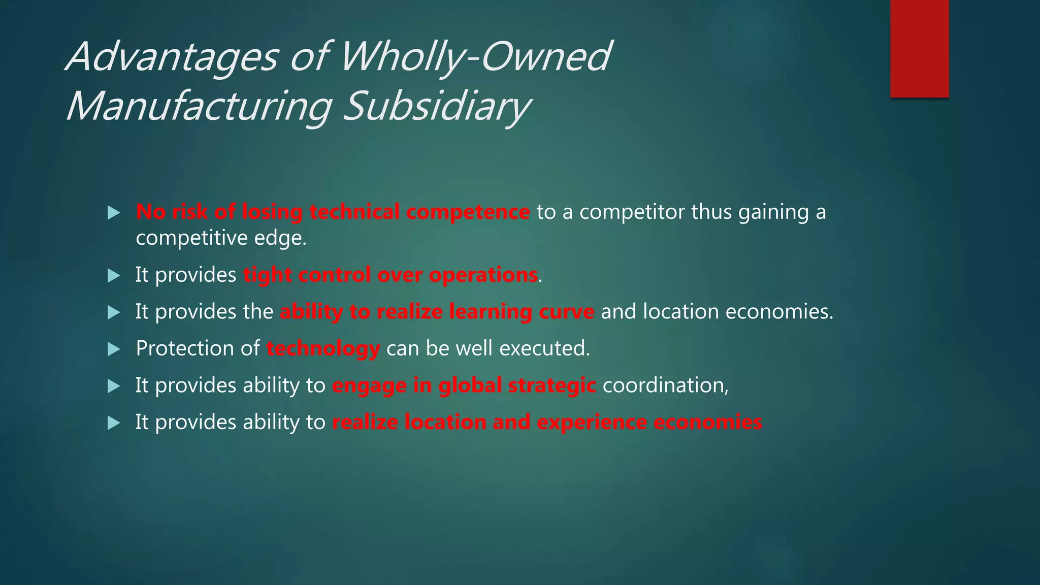 Advantages of Wholly-Owned
Manufacturing Subsidiary
 No risk of losing technical competence to a competitor thus gaining a
competitive edge.
 It provides tight control over operations.
 It provides the ability to realize learning curve and location economies.
 Protection of technology can be well executed.
 It provides ability to engage in global strategic coordination,
 It provides ability to realize location and experience economies
 