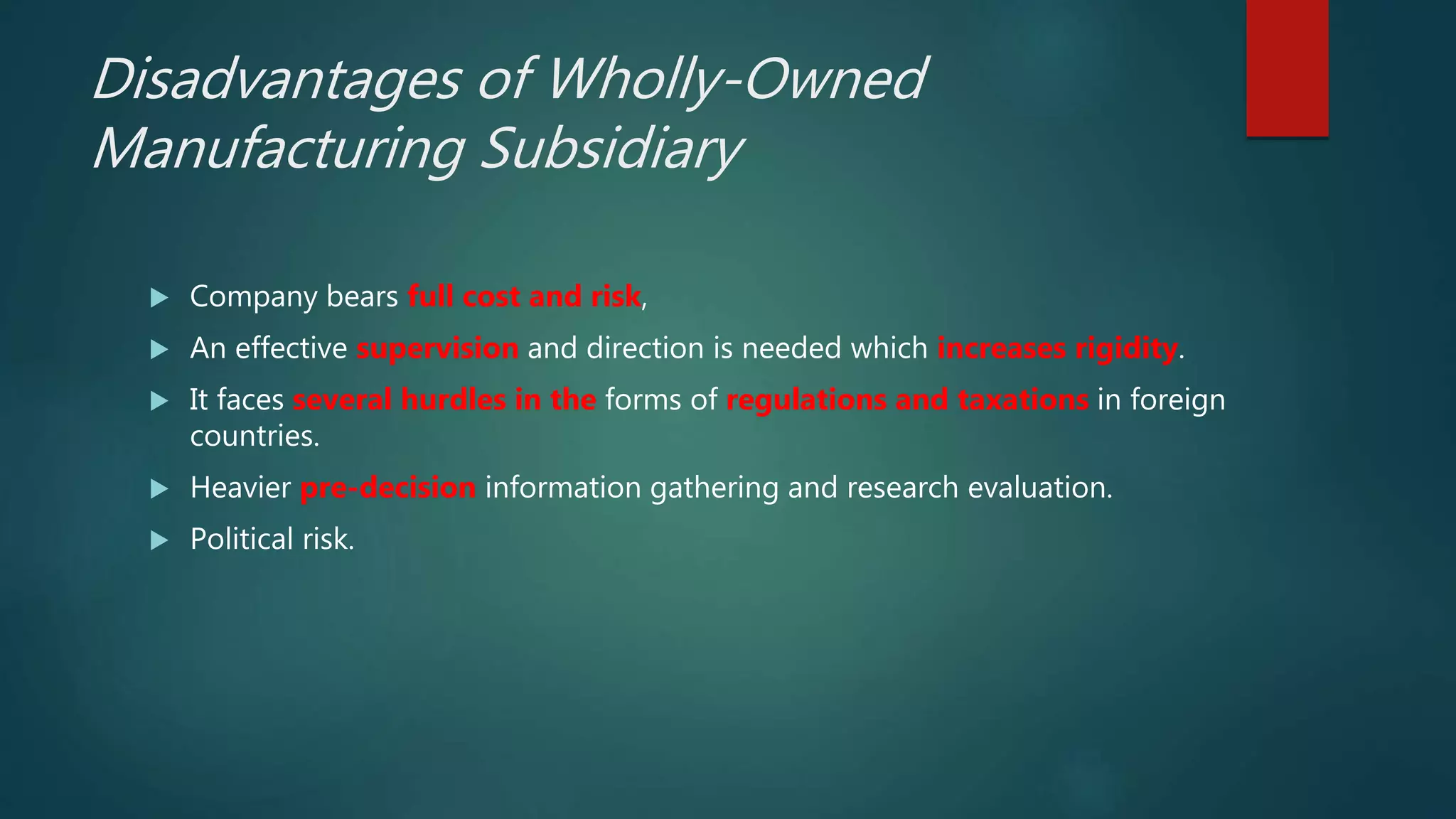 Disadvantages of Wholly-Owned
Manufacturing Subsidiary
 Company bears full cost and risk,
 An effective supervision and direction is needed which increases rigidity.
 It faces several hurdles in the forms of regulations and taxations in foreign
countries.
 Heavier pre-decision information gathering and research evaluation.
 Political risk.
 
