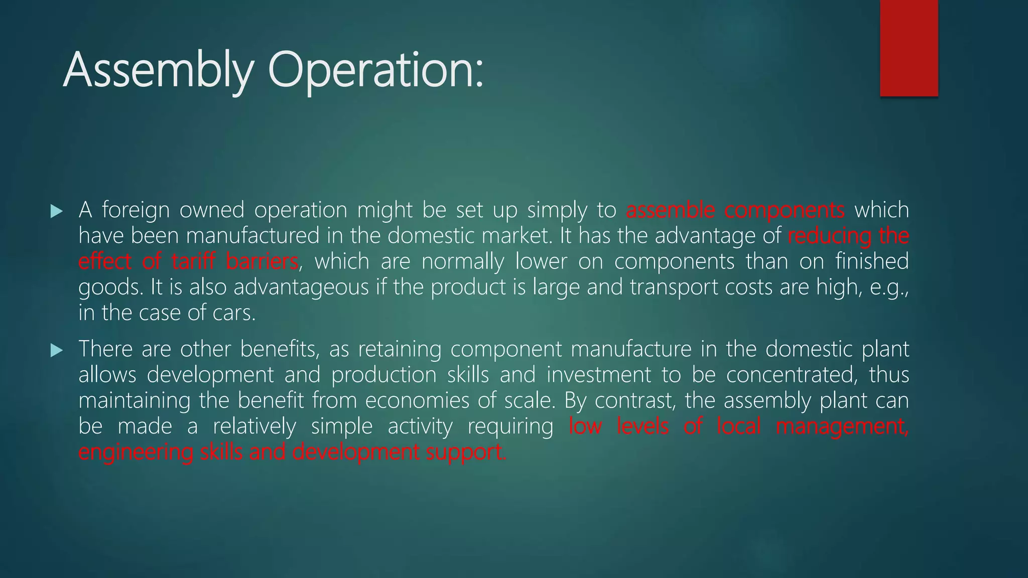Assembly Operation:
 A foreign owned operation might be set up simply to assemble components which
have been manufactured in the domestic market. It has the advantage of reducing the
effect of tariff barriers, which are normally lower on components than on finished
goods. It is also advantageous if the product is large and transport costs are high, e.g.,
in the case of cars.
 There are other benefits, as retaining component manufacture in the domestic plant
allows development and production skills and investment to be concentrated, thus
maintaining the benefit from economies of scale. By contrast, the assembly plant can
be made a relatively simple activity requiring low levels of local management,
engineering skills and development support.
 