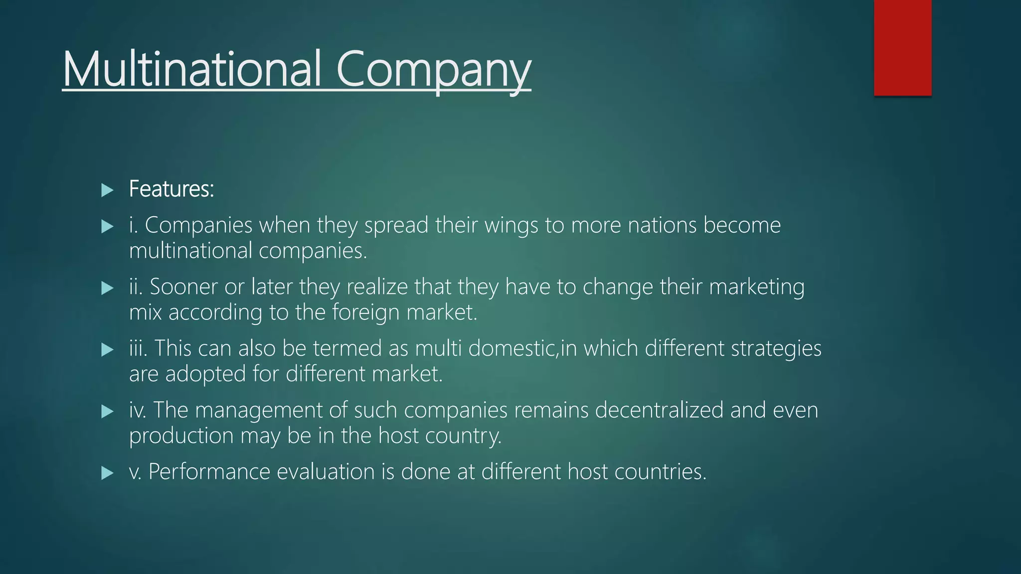Multinational Company
 Features:
 i. Companies when they spread their wings to more nations become
multinational companies.
 ii. Sooner or later they realize that they have to change their marketing
mix according to the foreign market.
 iii. This can also be termed as multi domestic,in which different strategies
are adopted for different market.
 iv. The management of such companies remains decentralized and even
production may be in the host country.
 v. Performance evaluation is done at different host countries.
 