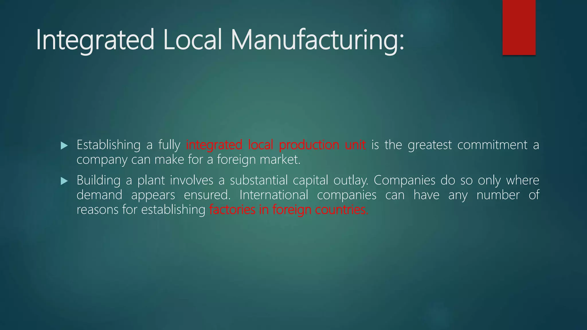Integrated Local Manufacturing:
 Establishing a fully integrated local production unit is the greatest commitment a
company can make for a foreign market.
 Building a plant involves a substantial capital outlay. Companies do so only where
demand appears ensured. International companies can have any number of
reasons for establishing factories in foreign countries.
 