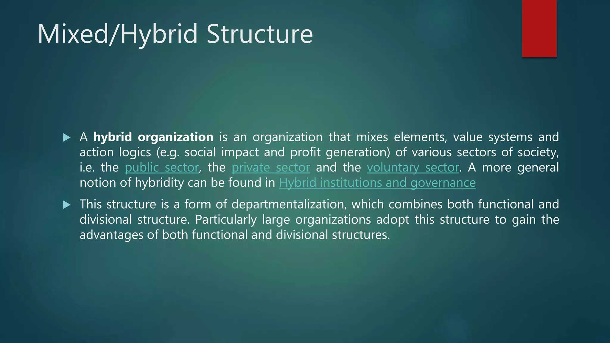 Mixed/Hybrid Structure
 A hybrid organization is an organization that mixes elements, value systems and
action logics (e.g. social impact and profit generation) of various sectors of society,
i.e. the public sector, the private sector and the voluntary sector. A more general
notion of hybridity can be found in Hybrid institutions and governance
 This structure is a form of departmentalization, which combines both functional and
divisional structure. Particularly large organizations adopt this structure to gain the
advantages of both functional and divisional structures.
 