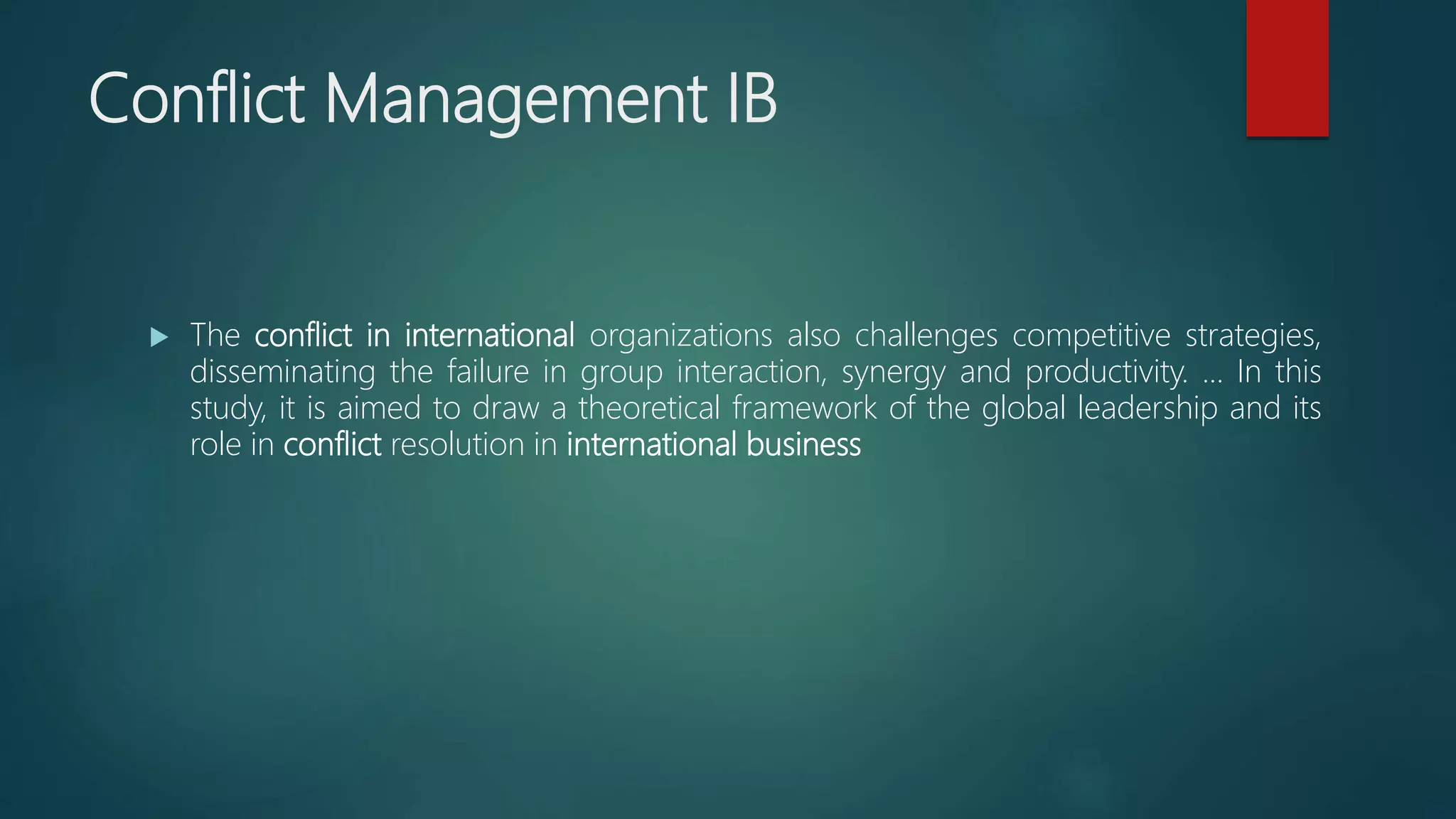 Conflict Management IB
 The conflict in international organizations also challenges competitive strategies,
disseminating the failure in group interaction, synergy and productivity. ... In this
study, it is aimed to draw a theoretical framework of the global leadership and its
role in conflict resolution in international business
 