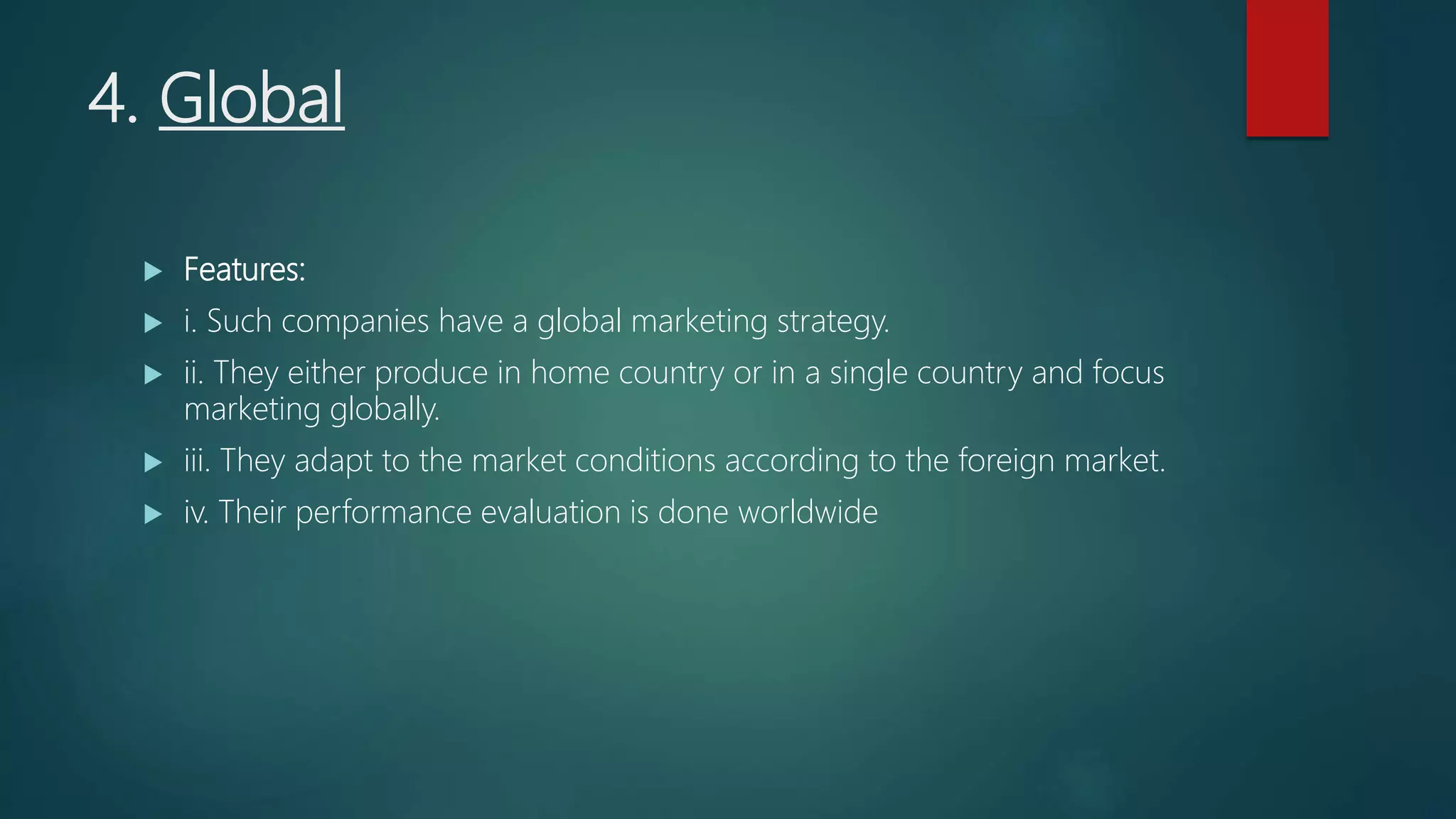 4. Global
 Features:
 i. Such companies have a global marketing strategy.
 ii. They either produce in home country or in a single country and focus
marketing globally.
 iii. They adapt to the market conditions according to the foreign market.
 iv. Their performance evaluation is done worldwide
 
