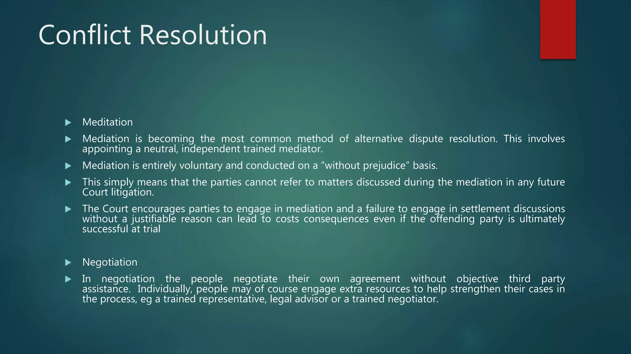 Conflict Resolution
 Meditation
 Mediation is becoming the most common method of alternative dispute resolution. This involves
appointing a neutral, independent trained mediator.
 Mediation is entirely voluntary and conducted on a “without prejudice” basis.
 This simply means that the parties cannot refer to matters discussed during the mediation in any future
Court litigation.
 The Court encourages parties to engage in mediation and a failure to engage in settlement discussions
without a justifiable reason can lead to costs consequences even if the offending party is ultimately
successful at trial
 Negotiation
 In negotiation the people negotiate their own agreement without objective third party
assistance. Individually, people may of course engage extra resources to help strengthen their cases in
the process, eg a trained representative, legal advisor or a trained negotiator.
 