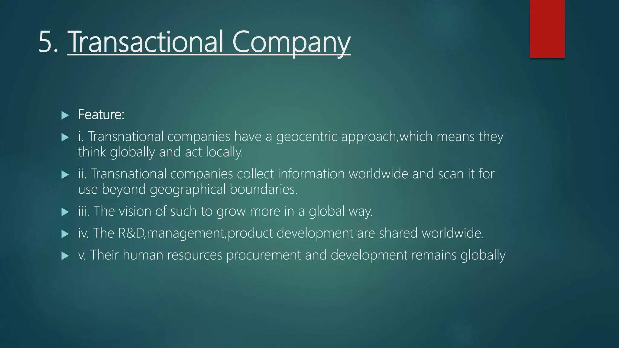 5. Transactional Company
 Feature:
 i. Transnational companies have a geocentric approach,which means they
think globally and act locally.
 ii. Transnational companies collect information worldwide and scan it for
use beyond geographical boundaries.
 iii. The vision of such to grow more in a global way.
 iv. The R&D,management,product development are shared worldwide.
 v. Their human resources procurement and development remains globally
 
