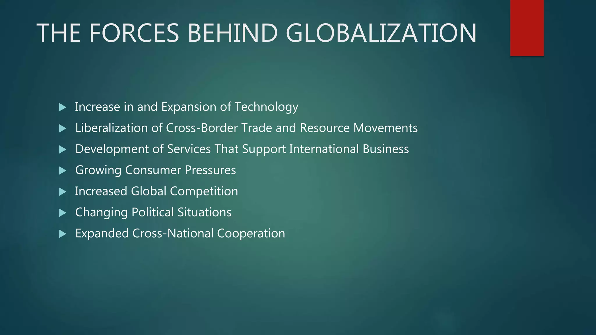 THE FORCES BEHIND GLOBALIZATION
 Increase in and Expansion of Technology
 Liberalization of Cross-Border Trade and Resource Movements
 Development of Services That Support International Business
 Growing Consumer Pressures
 Increased Global Competition
 Changing Political Situations
 Expanded Cross-National Cooperation
 