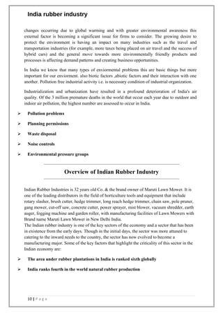 India rubber industry
changes occurring due to global warming and with greater environmental awareness this
external factor is becoming a significant issue for firms to consider. The growing desire to
protect the environment is having an impact on many industries such as the travel and
transportation industries (for example, more taxes being placed on air travel and the success of
hybrid cars) and the general move towards more environmentally friendly products and
processes is affecting demand patterns and creating business opportunities.
In India we know that many types of enviormental problems this are basic things but more
important for our enviorment. also biotic factors ,abiotic factors and their interaction with one
another. Pollution free industrial activity i.e. is necessary condition of industrial organization.
Industrialization and urbanization have resulted in a profound deterioration of India's air
quality. Of the 3 million premature deaths in the world that occur each year due to outdoor and
indoor air pollution, the highest number are assessed to occur in India.
 Pollution problems
 Planning permissions
 Waste disposal
 Noise controls
 Environmental pressure groups
Overview of Indian Rubber Industry
Indian Rubber Industries is 32 years old Co. & the brand owner of Maruti Lawn Mower. It is
one of the leading distributors in the field of horticulture tools and equipment that include
rotary slasher, brush cutter, hedge trimmer, long reach hedge trimmer, chain saw, pole pruner,
gang mower, cut-off saw, concrete cutter, power sprayer, mist blower, vacuum shredder, earth
auger, fogging machine and garden roller, with manufacturing facilities of Lawn Mowers with
Brand name Maruti Lawn Mower in New Delhi India.
The Indian rubber industry is one of the key sectors of the economy and a sector that has been
in existence from the early days. Though in the initial days, the sector was more attuned to
catering to the inward needs to the country, the sector has now evolved to become a
manufacturing major. Some of the key factors that highlight the criticality of this sector in the
Indian economy are:
 The area under rubber plantations in India is ranked sixth globally
 India ranks fourth in the world natural rubber production
10 | P a g e
 