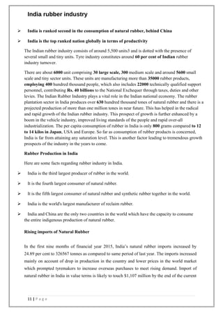 India rubber industry
 India is ranked second in the consumption of natural rubber, behind China
 India is the top ranked nation globally in terms of productivity
The Indian rubber industry consists of around 5,500 units3 and is dotted with the presence of
several small and tiny units. Tyre industry constitutes around 60 per cent of Indian rubber
industry turnover.
There are about 6000 unit comprising 30 large scale, 300 medium scale and around 5600 small
scale and tiny sector units. These units are manufacturing more than 35000 rubber products,
employing 400 hundred thousand people, which also includes 22000 technically qualified support
personnel, contributing Rs. 40 billions to the National Exchequer through taxes, duties and other
levies. The Indian Rubber Industry plays a vital role in the Indian national economy. The rubber
plantation sector in India produces over 630 hundred thousand tones of natural rubber and there is a
projected production of more than one million tones in near future. This has helped in the radical
and rapid growth of the Indian rubber industry. This prospect of growth is further enhanced by a
boom in the vehicle industry, improved living standards of the people and rapid over-all
industrialization. The per capita consumption of rubber in India is only 800 grams compared to 12
to 14 kilos in Japan, USA and Europe. So far as consumption of rubber products is concerned,
India is far from attaining any saturation level. This is another factor leading to tremendous growth
prospects of the industry in the years to come.
Rubber Production in India
Here are some facts regarding rubber industry in India.
 India is the third largest producer of rubber in the world.
 It is the fourth largest consumer of natural rubber.
 It is the fifth largest consumer of natural rubber and synthetic rubber together in the world.
 India is the world's largest manufacturer of reclaim rubber.
 India and China are the only two countries in the world which have the capacity to consume
the entire indigenous production of natural rubber.
Rising imports of Natural Rubber
In the first nine months of financial year 2015, India’s natural rubber imports increased by
24.89 per cent to 326567 tonnes as compared to same period of last year. The imports increased
mainly on account of drop in production in the country and lower prices in the world market
which prompted tyremakers to increase overseas purchases to meet rising demand. Import of
natural rubber in India in value terms is likely to touch $1,107 million by the end of the current
11 | P a g e
 