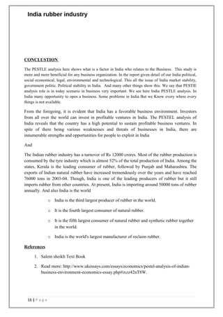 India rubber industry
CONCLUSTION
The PESTLE analysis here shows what is a factor in India who relates to the Business. This study is
more and more beneficial for any business organization. In the report given detail of our India political,
social economical, legal, environmental and technological. This all the issue of India market stability,
government politic. Political stability in India. And many other things show this. We say that PESTlE
analysis role is in today scenario in business very important. We see here India PESTLE analysis. In
India many opportunity to open a business. Some problems in India But we Know every where every
things is not available.
From the foregoing, it is evident that India has a favorable business environment. Investors
from all over the world can invest in profitable ventures in India. The PESTEL analysis of
India reveals that the country has a high potential to sustain profitable business ventures. In
spite of there being various weaknesses and threats of businesses in India, there are
innumerable strengths and opportunities for people to exploit in India
And
The Indian rubber industry has a turnover of Rs 12000 crores. Most of the rubber production is
consumed by the tyre industry which is almost 52% of the total production of India. Among the
states, Kerala is the leading consumer of rubber, followed by Punjab and Maharashtra. The
exports of Indian natural rubber have increased tremendously over the years and have reached
76000 tons in 2003-04. Though, India is one of the leading producers of rubber but it still
imports rubber from other countries. At present, India is importing around 50000 tons of rubber
annually. And also India is the world
o India is the third largest producer of rubber in the world.
o It is the fourth largest consumer of natural rubber.
o It is the fifth largest consumer of natural rubber and synthetic rubber together
in the world.
o India is the world's largest manufacturer of reclaim rubber.
References
1. Salem sheikh Text Book
2. Read more: http://www.ukessays.com/essays/economics/pestel-analysis-of-indian-
business-environment-economics-essay.php#ixzz42nT8W.
16 | P a g e
 