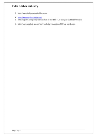 India rubber industry
3. http://www.indiannaturalrubber.com/
4. http://www.all-about-india.com/
5. http://rapidbi.com/pestle/Introduction-to-the-PESTLE-analysis-tool.html#political
6. http://www.english-test.net/gre/vocabulary/meanings/349/gre-words.php.
17 | P a g e
 