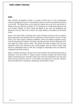India rubber industry
India
India, officially the Republic of India is a country in South Asia. It is the seventh-largest
country by geographical area, the 2 most populous countries, and the most populous democracy
in the world. The Indian Ocean on the south, the Arabian Sea on the west, and the Bay of
Bengal on the east, India has a coastline of 7,517 kilometres .It is bordered by Pakistan to the
west, People's Republic of China, Nepal, and Bhutan to the north, and Bangladesh and
Myanmar to the east. India in the vicinity of Sri Lanka, Maldives, and Indonesia in the Indian
Ocean.
Home to the Indus Valley Civilisation and a region of historic trade area and vast empires,
Indian subcontinent was identified with its commercial & cultural wealth for much of its long
history. Four major religions, Hinduism, Buddhism, Jainism and Sikhism originated country,
while the Zoroastrianism, Judaism, Christianity and Islam arrived in the first millennium of CE
and shaped the region's diverse culture. The British East India Company from the early
eighteenth century and colonised by the United Kingdom from the mid-19 century, India
became an independent nation in 1947 after a struggle for independence that was marked by
widespread non-violent resistance.
India is a republic consisting of 28 states and 7 union territories with a parliamentary system of
democracy. It has the world's 12th
largest economy at market exchange rates and the fourth
largest in purchasing power. Economic reforms since 1991 have transformed it into one of the
fastest growing economies; however it still suffers from high levels of poverty, illiteracy,
disease, & malnutrition. A pluralistic, multilingual, and multiethnic society.
3 | P a g e
 