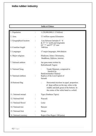 India rubber industry
India at Glance
1. Population : 1,150,000,000 (1.15 billion)
2. Area : 3.3 million square kilometres
3. Geographical location : Lies between latitudes 8 ° 4'
& 37 ° 6 ' north and longitudes
68 ° 7 ' and 97° 25' east
4. Coastline length : 7600 km
5. Languages : 17 major languages, 844 dialects
6. Major religions : Hinduism, Islam, Christianity,
Buddhism, Sikhism, Jainism
7. National anthem : Jan gana mana written by
Rabindranath Tagore
8. National Song : Vande Mataram, composed in
Sanskrit by
Bankimchandra Chatterji
9. National emblem : Replica of the Lion Capital of
Sarnath
10.National flag : Horizontal tricolour in equal proportion
of deep saffron on the top, white in the
middle and dark green at the bottom. In
the centre of the white band is a wheel.
11. National animal : Tiger (Panthera Tigris)
12. National bird : Peacock
13. National flower : Lotus
14. National tree : Banyan
15. National fruit : Mango
16. National currency : Rupee (One Rupee=100 paisa)
4 | P a g e
 