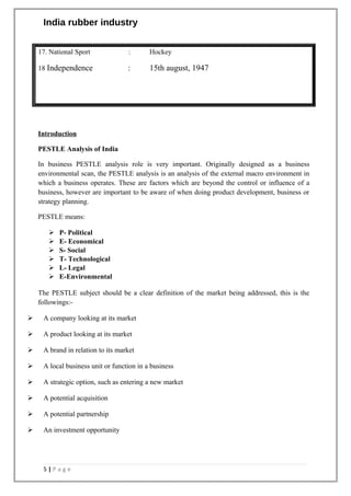 India rubber industry
17. National Sport : Hockey
18 Independence : 15th august, 1947
Introduction
PESTLE Analysis of India
In business PESTLE analysis role is very important. Originally designed as a business
environmental scan, the PESTLE analysis is an analysis of the external macro environment in
which a business operates. These are factors which are beyond the control or influence of a
business, however are important to be aware of when doing product development, business or
strategy planning.
PESTLE means:
 P- Political
 E- Economical
 S- Social
 T- Technological
 L- Legal
 E-Environmental
The PESTLE subject should be a clear definition of the market being addressed, this is the
followings:-
 A company looking at its market
 A product looking at its market
 A brand in relation to its market
 A local business unit or function in a business
 A strategic option, such as entering a new market
 A potential acquisition
 A potential partnership
 An investment opportunity
5 | P a g e
 