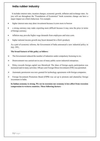 India rubber industry
It includes interest rates, taxation changes, economic growth, inflation and exchange rates. As
you will see throughout the "Foundations of Economics" book economic change can have a
major impact on a firm's behaviour. For example:
• higher interest rates may deter investment because it costs more to borrow
• a strong currency may make exporting more difficult because it may raise the price in terms
of foreign currency
• inflation may provoke higher wage demands from employees and raise costs
• higher national income growth may boost demand for a firm's products
As a part of economic reforms, the Government of India announced a new industrial policy in
July 1991,
The broad features of this policy as follows:
 The Government reduced the number of industries under compulsory licensing to six.
 Disinvestment was carried out in case of many public sector industrial enterprises.
 Policy towards foreign capital was liberalized. The share of foreign equity participation was
increased and in many activities 100 per cent Foreign Direct Investment (FDI) was permitted.
 Automatic permission was now granted for technology agreements with foreign companies.
 Foreign Investment Promotion Board (FIPB) was set up to promote and channelise foreign
investment in India.
In Indian economy is strong. We see in recession our economy is less affect from recession
compression to western countries. These following factors:
7 | P a g e
 