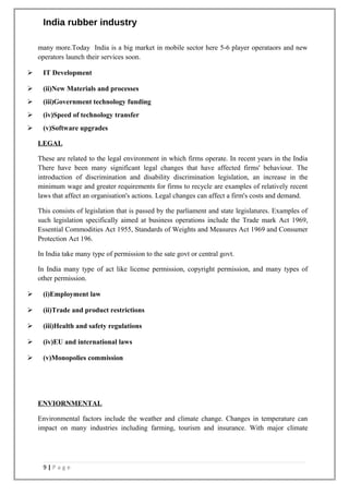 India rubber industry
many more.Today India is a big market in mobile sector here 5-6 player operataors and new
operators launch their services soon.
 IT Development
 (ii)New Materials and processes
 (iii)Government technology funding
 (iv)Speed of technology transfer
 (v)Software upgrades
LEGAL
These are related to the legal environment in which firms operate. In recent years in the India
There have been many significant legal changes that have affected firms' behaviour. The
introduction of discrimination and disability discrimination legislation, an increase in the
minimum wage and greater requirements for firms to recycle are examples of relatively recent
laws that affect an organisation's actions. Legal changes can affect a firm's costs and demand.
This consists of legislation that is passed by the parliament and state legislatures. Examples of
such legislation specifically aimed at business operations include the Trade mark Act 1969,
Essential Commodities Act 1955, Standards of Weights and Measures Act 1969 and Consumer
Protection Act 196.
In India take many type of permission to the sate govt or central govt.
In India many type of act like license permission, copyright permission, and many types of
other permission.
 (i)Employment law
 (ii)Trade and product restrictions
 (iii)Health and safety regulations
 (iv)EU and international laws
 (v)Monopolies commission
ENVIORNMENTAL
Environmental factors include the weather and climate change. Changes in temperature can
impact on many industries including farming, tourism and insurance. With major climate
9 | P a g e
 