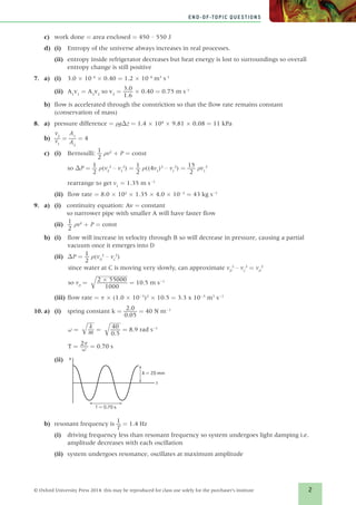 2
END-OF-TOPIC QUESTIONS
© Oxford University Press 2014: this may be reproduced for class use solely for the purchaser’s institute
c)	 work done = area enclosed = 450 – 550 J
d)	(i)	 Entropy of the universe always increases in real processes.
(ii)	 entropy inside refrigerator decreases but heat energy is lost to surroundings so overall
entropy change is still positive
7.	a)	(i)	3.0 × 10–4
× 0.40 = 1.2 × 10–4
m3
s–1
(ii)	 A1
v1
= A2
v2
so v2
= ​ 3.0 _ 
1.6
 ​ × 0.40 = 0.75 m s–1
b)	 flow is accelerated through the constriction so that the flow rate remains constant
(conservation of mass)
8.	a)	 pressure difference = ρgΔz = 1.4 × 104
× 9.81 × 0.08 = 11 kPa
b)	​ 
v2
 _ v1
 ​ = ​ 
A1
 _ 
A2
 ​ = 4
c)	(i)	 Bernoulli: ​ 1 _ 
2
 ​ ρv2
+ P = const
	so ΔP = ​ 1 _ 
2
 ​ ρ(v2
2
– v1
2
) = ​ 1 _ 
2
 ​ ρ((4v1
)2
– v1
2
) = ​ 15 _ 
2
 ​ ρv1
2
	 rearrange to get v1
= 1.35 m s-1
	(ii)	flow rate = 8.0 × 102
× 1.35 × 4.0 × 10-2
= 43 kg s-1
9.	a)	(i)	continuity equation: Av = constant
so narrower pipe with smaller A will have faster flow
(ii)	​ 1 _ 
2
 ​ ρv2
+ P = const
b)	(i)	flow will increase in velocity through B so will decrease in pressure, causing a partial
vacuum once it emerges into D
(ii)	 ΔP = ​ 1 _ 
2
 ​ ρ(vD
2
– vC
2
)
	 since water at C is moving very slowly, can approximate vD
2
– vC
2
= vD
2
	so vD
= ​
 
√
_________
  ​ 2 × 55000 _ 
1000
 ​ ​ = 10.5 m s-1
(iii)	flow rate = π × (1.0 × 10-3
)2
× 10.5 = 3.3 x 10-5
m3
s-1
10.	a)	 (i)	 spring constant k = ​  2.0 _ 
0.05
 ​ = 40 N m-1
	 ω = ​ 
√
__
 ​  k _ m ​ ​ = ​
 
√
___
 ​  40 _ 
0.5
 ​ ​ = 8.9 rad s-1
	T = ​ 2π _ ω ​= 0.70 s
(ii)	 x
t
T = 0.70 s
A = 20 mm
b)	 resonant frequency is ​ 1 _ 
T
 ​ = 1.4 Hz
(i)	 driving frequency less than resonant frequency so system undergoes light damping i.e.
amplitude decreases with each oscillation
(ii)	 system undergoes resonance, oscillates at maximum amplitude
839213_Solutions_ChB.indd 2 12/17/14 4:07 PM
 