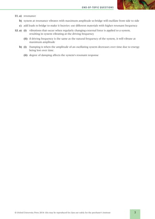 3
END-OF-TOPIC QUESTIONS
© Oxford University Press 2014: this may be reproduced for class use solely for the purchaser’s institute
11.	a)	resonance
b)	 system at resonance vibrates with maximum amplitude so bridge will oscillate from side to side
c)	 add loads to bridge to make it heavier; use different materials with higher resonant frequency
12.	a)	 (i)	vibrations that occur when regularly changing external force is applied to a system,
resulting in system vibrating at the driving frequency
(ii)	 if driving frequency is the same as the natural frequency of the system, it will vibrate at
maximum amplitude
b)	(i)	Damping is when the amplitude of an oscillating system decreases over time due to energy
being lost over time.
(ii)	 degree of damping affects the system’s resonant response
839213_Solutions_ChB.indd 3 12/17/14 4:07 PM
 