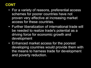 CONT For a variety of reasons, preferential access schemes for poorer countries have not proven very effective at increasing market access for these countries.  Further liberalization of international trade will be needed to realize trade's potential as a driving force for economic growth and development Enhanced market access for the poorest developing countries would provide them with the means to harness trade for development and poverty reduction.  