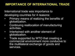 IMPORTANCE OF INTERNATIONAL TRADE International trade was importance to developing countries for 4 reasons: Primary means of realizing the benefits of globalization. Continuing reallocation of manufacturing activities. Intertwined with another element of globalization. Trade supported by WTO that creating a commercial environment more conducive to the multilateral exchange of goods and services. 
