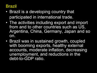 Brazil Brazil is a developing country that participated in international trade. The activities including export and import from and to other countries such as US, Argentina, China, Germany, Japan and so on. Brazil was in sustained growth, coupled with booming exports, healthy external accounts, moderate inflation, decreasing unemployment, and reductions in the debt-to-GDP ratio.  
