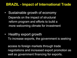 BRAZIL - Impact of International Trade Sustainable growth of economy Depends on the impact of structural  reform program and efforts to build a  more welcoming climate for investment Healthy export growth To increase exports, the government is seeking  access to foreign markets through trade  negotiations and increased export promotion as  well as government financing for exports.  