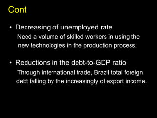 Cont Decreasing of unemployed rate Need a volume of skilled workers in using the new technologies in the production process. Reductions in the debt-to-GDP ratio  Through international trade, Brazil total foreign  debt falling by the increasingly of export income. 