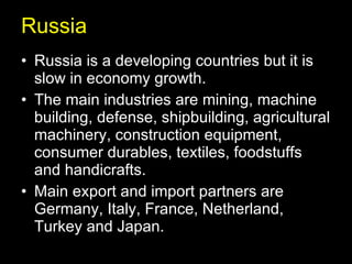 Russia Russia is a developing countries but it is slow in economy growth. The main industries are mining, machine building, defense, shipbuilding, agricultural machinery, construction equipment, consumer durables, textiles, foodstuffs and handicrafts. Main export and import partners are Germany, Italy, France, Netherland, Turkey and Japan. 