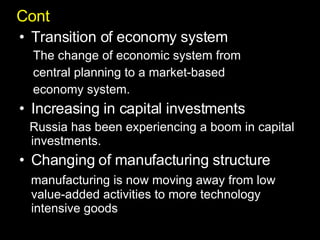 Cont Transition of economy system The change of economic system from  central planning to a market-based  economy system. Increasing in capital investments Russia has been experiencing a boom in capital investments.  Changing of manufacturing structure manufacturing is now moving away from low value-added activities to more technology intensive goods  