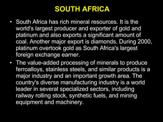 South Africa has rich mineral resources. It is the world's largest producer and exporter of gold and platinum and also exports a significant amount of coal. Another major export is diamonds. During 2000, platinum overtook gold as South Africa's largest foreign exchange earner.  The value-added processing of minerals to produce ferroalloys, stainless steels, and similar products is a major industry and an important growth area. The country's diverse manufacturing industry is a world leader in several specialized sectors, including railway rolling stock, synthetic fuels, and mining equipment and machinery. SOUTH AFRICA 