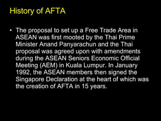History of AFTA The proposal to set up a Free Trade Area in ASEAN was first mooted by the Thai Prime Minister Anand Panyarachun and the Thai proposal was agreed upon with amendments during the ASEAN Seniors Economic Official Meeting (AEM) in Kuala Lumpur. In January 1992, the ASEAN members then signed the Singapore Declaration at the heart of which was the creation of AFTA in 15 years.  
