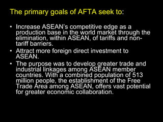 The primary goals of AFTA seek to : Increase ASEAN’s competitive edge as a production base in the world market through the elimination, within ASEAN, of tariffs and non-tariff barriers. Attract more foreign direct investment to ASEAN. The purpose was to develop greater trade and industrial linkages among ASEAN member countries. With a combined population of 513 million people, the establishment of the Free Trade Area among ASEAN, offers vast potential for greater economic collaboration.  