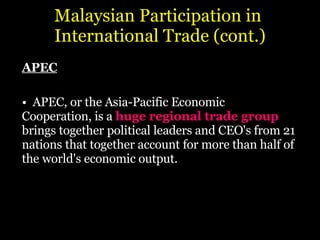Malaysian Participation in  International Trade (cont.) APEC APEC, or the Asia-Pacific Economic  Cooperation, is a  huge regional trade group  brings together   political leaders and CEO's from 21 nations   that together account for more than half of the   world's economic output. 