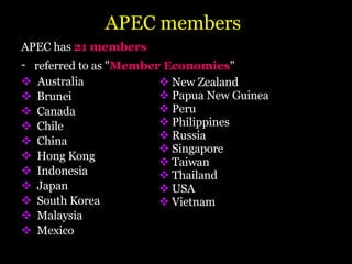 APEC members APEC has  21 members   referred to as " Member Economies "   Australia  Brunei Canada  Chile China Hong Kong  Indonesia Japan South Korea  Malaysia  Mexico New Zealand Papua New Guinea Peru  Philippines Russia  Singapore Taiwan Thailand USA Vietnam 