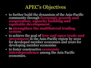 APEC’s Objectives to further build the dynamism of the Asia-Pacific community through  economic growth and cooperation, capacity building and equitable development  .  to  strengthen the multilateral trading system   to achieve the goal of  free and open trade and investment  in the Asia-Pacific region by 2010 for developed member economies and 2020 for developing member economies  to foster constructive  economic interdependence  among the Asia Pacific economies.  