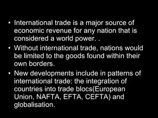 International trade is a major source of economic revenue for any nation that is considered a world power. . Without international trade, nations would be limited to the goods found within their own borders. New developments include in patterns of international trade: the integration of countries into trade blocs(European Union, NAFTA, EFTA, CEFTA) and globalisation. 