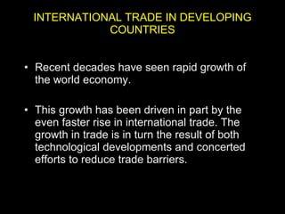INTERNATIONAL TRADE IN DEVELOPING COUNTRIES Recent decades have seen rapid growth of the world economy.  This growth has been driven in part by the even faster rise in international trade. The growth in trade is in turn the result of both technological developments and concerted efforts to reduce trade barriers.  