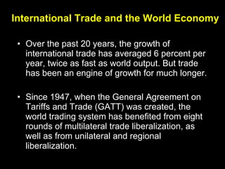 International Trade and the World Economy Over the past 20 years, the growth of  international trade has averaged 6 percent per year, twice as fast as world output. But trade has been an engine of growth for much longer. Since 1947, when the General Agreement on Tariffs and Trade (GATT) was created, the world trading system has benefited from eight rounds of multilateral trade liberalization, as well as from unilateral and regional liberalization. 