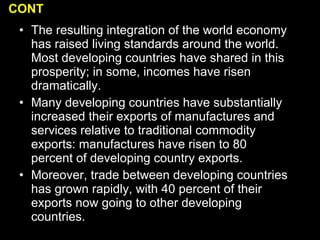 The resulting integration of the world economy has raised living standards around the world. Most developing countries have shared in this prosperity; in some, incomes have risen dramatically.  Many developing countries have substantially increased their exports of manufactures and services relative to traditional commodity exports: manufactures have risen to 80 percent of developing country exports. Moreover, trade between developing countries has grown rapidly, with 40 percent of their exports now going to other developing countries. CONT 