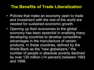 The Benefits of Trade Liberalization Policies that make an economy open to trade and investment with the rest of the world are needed for sustained economic growth. Opening up their economies to the global economy has been essential in enabling many developing countries to develop competitive advantages in the manufacture of certain products. In these countries, defined by the World Bank as the "new globalizers," the number of people in absolute poverty declined by over 120 million (14 percent) between 1993 and 1998. 