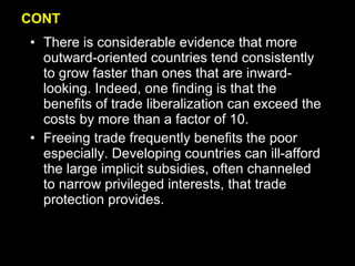 CONT There is considerable evidence that more outward-oriented countries tend consistently to grow faster than ones that are inward-looking. Indeed, one finding is that the benefits of trade liberalization can exceed the costs by more than a factor of 10. Freeing trade frequently benefits the poor especially. Developing countries can ill-afford the large implicit subsidies, often channeled to narrow privileged interests, that trade protection provides. 