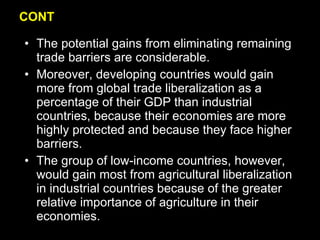 CONT The potential gains from eliminating remaining trade barriers are considerable. Moreover, developing countries would gain more from global trade liberalization as a percentage of their GDP than industrial countries, because their economies are more highly protected and because they face higher barriers. The group of low-income countries, however, would gain most from agricultural liberalization in industrial countries because of the greater relative importance of agriculture in their economies. 